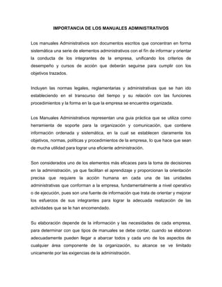 IMPORTANCIA DE LOS MANUALES ADMINISTRATIVOS
Los manuales Administrativos son documentos escritos que concentran en forma
sistemática una serie de elementos administrativos con el fín de informar y orientar
la conducta de los integrantes de la empresa, unificando los criterios de
desempeño y cursos de acción que deberán seguirse para cumplir con los
objetivos trazados.
Incluyen las normas legales, reglamentarias y administrativas que se han ido
estableciendo en el transcurso del tiempo y su relación con las funciones
procedimientos y la forma en la que la empresa se encuentra organizada.
Los Manuales Administrativos representan una guia práctica que se utiliza como
herramienta de soporte para la organización y comunicación, que contiene
información ordenada y sistemática, en la cual se establecen claramente los
objetivos, normas, políticas y procedimientos de la empresa, lo que hace que sean
de mucha utilidad para lograr una eficiente administración.
Son considerados uno de los elementos más eficaces para la toma de decisiones
en la administración, ya que facilitan el aprendizaje y proporcionan la orientación
precisa que requiere la acción humana en cada una de las unidades
administrativas que conforman a la empresa, fundamentalmente a nivel operativo
o de ejecución, pues son una fuente de información que trata de orientar y mejorar
los esfuerzos de sus integrantes para lograr la adecuada realización de las
actividades que se le han encomendado.
Su elaboración depende de la información y las necesidades de cada empresa,
para determinar con que tipos de manuales se debe contar, cuando se elaboran
adecuadamente pueden llegar a abarcar todos y cada uno de los aspectos de
cualquier área componente de la organización, su alcance se ve limitado
unicamente por las exigencias de la administración.
 