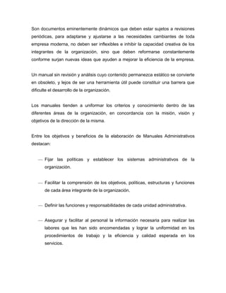 Son documentos eminentemente dinámicos que deben estar sujetos a revisiones
periódicas, para adaptarse y ajustarse a las necesidades cambiantes de toda
empresa moderna, no deben ser inflexibles e inhibir la capacidad creativa de los
integrantes de la organización, sino que deben reformarse constantemente
conforme surjan nuevas ideas que ayuden a mejorar la eficiencia de la empresa.
Un manual sin revisión y análisis cuyo contenido permanezca estático se convierte
en obsoleto, y lejos de ser una herramienta útil puede constituir una barrera que
dificulte el desarrollo de la organización.
Los manuales tienden a uniformar los criterios y conocimiento dentro de las
diferentes áreas de la organización, en concordancia con la misión, visión y
objetivos de la dirección de la misma.
Entre los objetivos y beneficios de la elaboración de Manuales Administrativos
destacan:
Fijar las políticas y establecer los sistemas administrativos de la
organización.
Facilitar la comprensión de los objetivos, políticas, estructuras y funciones
de cada área integrante de la organización.
Definir las funciones y responsabilidades de cada unidad administrativa.
Asegurar y facilitar al personal la información necesaria para realizar las
labores que les han sido encomendadas y lograr la uniformidad en los
procedimientos de trabajo y la eficiencia y calidad esperada en los
servicios.
 