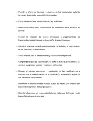 Permitir el ahorro de tiempos y esfuerzos de los funcionarios, evitando
funciones de control y supervisión innecesarias.
Evitar desperdicios de recursos humanos y materiales.
Reducir los costos como consecuencia del incremento de la eficiencia en
general
Facilitar la selección de nuevos empleados y proporcionarles los
lineamientos necesarios para el desempeño de sus atribuciones
Constituir una base para el análisis posterior del trabajo y el mejoramiento
de los sistemas y procedimientos
Servir de base para el adiestramiento y capacitación del personal
Comprender el plan de organización por parte de todos sus integrantes, así
como de sus propios papeles y relaciones pertinentes
Regular el estudio, aprobación y publicación de las modificaciones y
cambios que se realicen dentro de la organización en general o alguno de
sus elementos componentes.
Determinar la responsabilidad de cada puesto de trabajo y su relación con
los demás integrantes de la organización.
Delimitar claramente las responsabilidades de cada área de trabajo y evita
los conflictos inter-estructurales
 