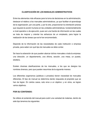 CLASIFICACIÓN DE LOS MANUALES ADMINISTRATIVOS
Entre los elementos más eficaces para la toma de decisiones en la administración,
destacan el relativo a los manuales administrativos, ya que facilitan el aprendizaje
de la organización, por una parte, y por la otra, proporcionan la orientación precisa
que requiere la acción humana en las unidades administrativas, fundamentalmente
a nivel operativo o de ejecución, pues son una fuente de información en las cuales
se trata de mejorar y orientar los esfuerzos de un empleado, para lograr la
realización de las tareas que se le han encomendado.
Depende de la información de las necesidades de cada institución o empresa
privada, para saber con qué tipo de manuales se debe contar.
Se hace la aclaración de que pueden abarcar dichos manuales a toda la empresa:
una dirección, un departamento, una oficina, sección, una mesa, un puesto,
etcétera.
Existen diversas clasificaciones de los manuales, a los que se designa los
nombres diversos, pero que pueden resumirse de la siguiente manera:
Los diferentes organismos (públicos o privados) tienen necesidad de manuales
diferentes. El tipo de manual se determina dando respuesta al propósito que se
han de lograr. En ciertos casos, solo sirve a un objetivo: y en otros, se logran
varios objetivos.
POR SU CONTENIDO:
Se refiere al contenido del manual para cubrir una variedad de materias, dentro de
este tipo tenemos los siguientes:
 
