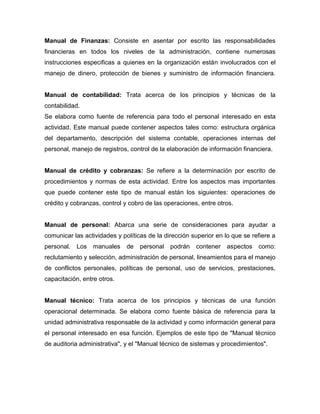 Manual de Finanzas: Consiste en asentar por escrito las responsabilidades
financieras en todos los niveles de la administración, contiene numerosas
instrucciones especificas a quienes en la organización están involucrados con el
manejo de dinero, protección de bienes y suministro de información financiera.
Manual de contabilidad: Trata acerca de los principios y técnicas de la
contabilidad.
Se elabora como fuente de referencia para todo el personal interesado en esta
actividad. Este manual puede contener aspectos tales como: estructura orgánica
del departamento, descripción del sistema contable, operaciones internas del
personal, manejo de registros, control de la elaboración de información financiera.
Manual de crédito y cobranzas: Se refiere a la determinación por escrito de
procedimientos y normas de esta actividad. Entre los aspectos mas importantes
que puede contener este tipo de manual están los siguientes: operaciones de
crédito y cobranzas, control y cobro de las operaciones, entre otros.
Manual de personal: Abarca una serie de consideraciones para ayudar a
comunicar las actividades y políticas de la dirección superior en lo que se refiere a
personal. Los manuales de personal podrán contener aspectos como:
reclutamiento y selección, administración de personal, lineamientos para el manejo
de conflictos personales, políticas de personal, uso de servicios, prestaciones,
capacitación, entre otros.
Manual técnico: Trata acerca de los principios y técnicas de una función
operacional determinada. Se elabora como fuente básica de referencia para la
unidad administrativa responsable de la actividad y como información general para
el personal interesado en esa función. Ejemplos de este tipo de "Manual técnico
de auditoria administrativa", y el "Manual técnico de sistemas y procedimientos".
 