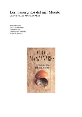 Los manuscritos del mar Muerto
CÉSAR VIDAL MANZANARES
Alianza Editorial
ISBN: 84-206-4664-4
Diciembre 2002
Escaneado por AlcoiNet
alcoinet@yahoo.es
 