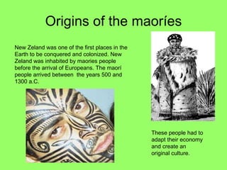 Origins of the maoríes New Zeland was one of the first places in the Earth to be conquered and colonized. New Zeland was inhabited by maories people before the arrival of Europeans. The maorí people arrived between  the years 500 and 1300 a.C. These people had to adapt their economy and create an original culture. 