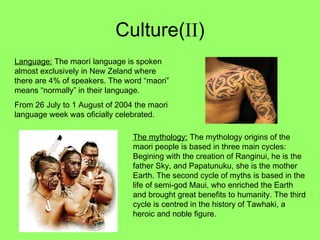 Culture( II ) Language:  The maorí language is spoken almost exclusively in New Zeland where there are 4% of speakers. The word “maori” means “normally” in their language. From 26 July to 1 August of 2004 the maori language week was oficially celebrated. The mythology:  The mythology origins of the maori people is based in three main cycles: Begining with the creation of Ranginui, he is the father Sky, and Papatunuku, she is the mother Earth. The second cycle of myths is based in the life of semi-god Maui, who enriched the Earth and brought great benefits to humanity. The third cycle is centred in the history of Tawhaki, a heroic and noble figure.  
