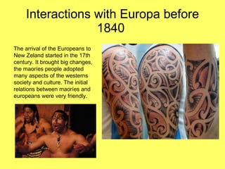 Interactions with Europa before 1840  The arrival of the Europeans to New Zeland started in the 17th century. It brought big changes, the maoríes people adopted many aspects of the westerns society and culture. The initial relations between maoríes and europeans were very friendly.  