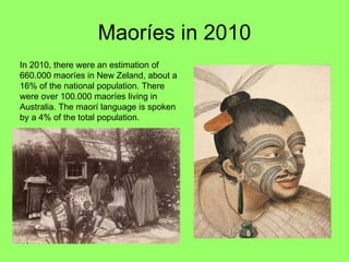 Maoríes in 2010 In 2010, there were an estimation of 660.000 maoríes in New Zeland, about a 16% of the national population. There were over 100.000 maoríes living in Australia. The maorí language is spoken by a 4% of the total population.  