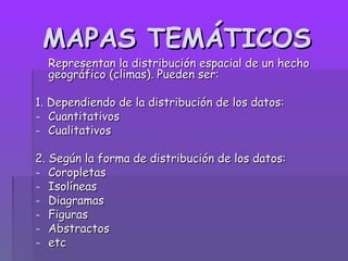 MAPAS TEMÁTICOS
  Representan la distribución espacial de un hecho
  geográfico (climas). Pueden ser:

1. Dependiendo de la distribución de los datos:
- Cuantitativos
- Cualitativos

2. Según la forma de distribución de los datos:
- Coropletas
- Isolíneas
- Diagramas
- Figuras
- Abstractos
- etc
 
