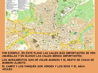 POR EJEMPLO, EN ESTE PLANO LAS CALLES MÁS IMPORTANTES SE VEN
AMARILLAS Y EN BLANCO LAS CALLES MENOS IMPORTANTES.
LOS MONUMENTOS SON DE COLOR MARRON Y EL RESTO DE CASAS DE
MARRON CLARITO.
EL CAMPO Y LOS PARQUES SON VERDES Y LOS RIOS Y EL AGUA
AZULES.
 