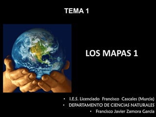 TEMA 1

LOS MAPAS 1

• I.E.S. Licenciado Francisco Cascales (Murcia)
• DEPARTAMENTO DE CIENCIAS NATURALES
• Francisco Javier Zamora García

 