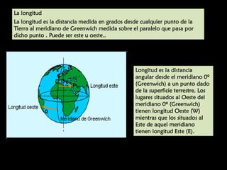 UNIDAD

7

La longitud
La longitud es la distancia medida en grados desde cualquier punto de la
Tierra al meridiano de Greenwich medida sobre el paralelo que pasa por
dicho punto . Puede ser este u oeste..

Longitud es la distancia
angular desde el meridiano 0º
(Greenwich) a un punto dado
de la superficie terrestre. Los
lugares situados al Oeste del
meridiano 0º (Greenwich)
tienen longitud Oeste (W)
mientras que los situados al
Este de aquel meridiano
tienen longitud Este (E).

 