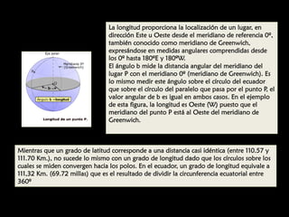 La longitud proporciona la localización de un lugar, en
dirección Este u Oeste desde el meridiano de referencia 0º,
también conocido como meridiano de Greenwich,
expresándose en medidas angulares comprendidas desde
los 0º hasta 180ºE y 180ºW.
El ángulo b mide la distancia angular del meridiano del
lugar P con el meridiano 0º (meridiano de Greenwich). Es
lo mismo medir este ángulo sobre el círculo del ecuador
que sobre el círculo del paralelo que pasa por el punto P, el
valor angular de b es igual en ambos casos. En el ejemplo
de esta figura, la longitud es Oeste (W) puesto que el
meridiano del punto P está al Oeste del meridiano de
Greenwich.

Mientras que un grado de latitud corresponde a una distancia casi idéntica (entre 110.57 y
111.70 Km.), no sucede lo mismo con un grado de longitud dado que los círculos sobre los
cuales se miden convergen hacia los polos. En el ecuador, un grado de longitud equivale a
111,32 Km. (69.72 millas) que es el resultado de dividir la circunferencia ecuatorial entre
360º

 