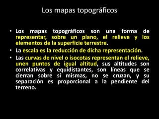 Los mapas topográficos
• Los mapas topográficos son una forma de
representar, sobre un plano, el relieve y los
elementos de la superficie terrestre.
• La escala es la reducción de dicha representación.
• Las curvas de nivel o isocotas representan el relieve,
unen puntos de igual altitud, sus altitudes son
correlativas y equidistantes, son líneas que se
cierran sobre sí mismas, no se cruzan, y su
separación es proporcional a la pendiente del
terreno.

 