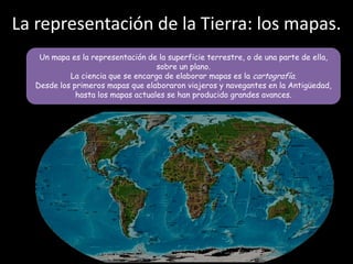 La representación de la Tierra: los mapas.
Un mapa es la representación de la superficie terrestre, o de una parte de ella,
sobre un plano.
La ciencia que se encarga de elaborar mapas es la cartografía.
Desde los primeros mapas que elaboraron viajeros y navegantes en la Antigüedad,
hasta los mapas actuales se han producido grandes avances.

 