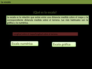 UNIDAD
La escala

7

¿Qué es la escala?
La escala es la relación que existe entre una distancia medida sobre el mapa y la
correspondiente distancia medida sobre el terreno. Las más habituales son la
gráfica y la numérica.

Longitud sobre el mapa/longitud sobre el terreno.

Escala numérica

Escala gráfica

 