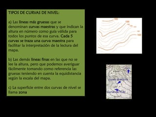 TIPOS DE CURVAS DE NIVEL:
a) Las lineas más gruesas que se
denominan curvas maestras y que indican la
altura en número como guía válida para
todos los puntos de esa curva. Cada 5
curvas se traza una curva maestra para
facilitar la interpretación de la lectura del
mapa.
b) Las demás lineas finas en las que no se
lee la altura, pero que podemos averiguar
fácilmente tomando como referencia las
gruesas teniendo en cuenta la equidistancia
según la escala del mapa.
c) La superficie entre dos curvas de nivel se
llama zona

 