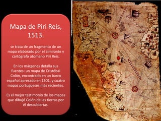 Mapa de Piri Reis, 
1513.
se trata de un fragmento de un 
mapa elaborado por el almirante y 
cartógrafo otomano Piri Reis.
En los márgenes detalla sus 
fuentes: un mapa de Cristóbal 
Colón, encontrado en un barco 
español apresado en 1501, y cuatro 
mapas portugueses más recientes. 
Es el mejor testimonio de los mapas 
que dibujó Colón de las tierras por 
él descubiertas.

 