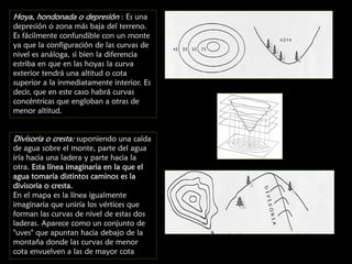 Hoya, hondonada o depresión : Es una

depresión o zona más baja del terreno.
Es fácilmente confundible con un monte
ya que la configuración de las curvas de
nivel es análoga, si bien la diferencia
estriba en que en las hoyas la curva
exterior tendrá una altitud o cota
superior a la inmediatamente interior. Es
decir, que en este caso habrá curvas
concéntricas que engloban a otras de
menor altitud.

Divisoria o cresta: suponiendo una caída
de agua sobre el monte, parte del agua
iría hacia una ladera y parte hacia la
otra. Esta línea imaginaria en la que el
agua tomaría distintos caminos es la
divisoria o cresta.
En el mapa es la línea igualmente
imaginaria que uniría los vértices que
forman las curvas de nivel de estas dos
laderas. Aparece como un conjunto de
"uves" que apuntan hacia debajo de la
montaña donde las curvas de menor
cota envuelven a las de mayor cota

 