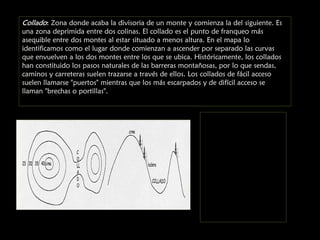 Collado: Zona donde acaba la divisoria de un monte y comienza la del siguiente. Es
una zona deprimida entre dos colinas. El collado es el punto de franqueo más
asequible entre dos montes al estar situado a menos altura. En el mapa lo
identificamos como el lugar donde comienzan a ascender por separado las curvas
que envuelven a los dos montes entre los que se ubica. Históricamente, los collados
han constituido los pasos naturales de las barreras montañosas, por lo que sendas,
caminos y carreteras suelen trazarse a través de ellos. Los collados de fácil acceso
suelen llamarse "puertos" mientras que los más escarpados y de difícil acceso se
llaman "brechas o portillas".

 