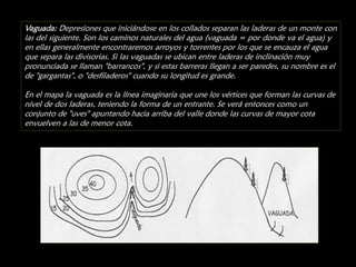 Vaguada: Depresiones que iniciándose en los collados separan las laderas de un monte con
las del siguiente. Son los caminos naturales del agua (vaguada = por donde va el agua) y
en ellas generalmente encontraremos arroyos y torrentes por los que se encauza el agua
que separa las divisorias. Si las vaguadas se ubican entre laderas de inclinación muy
pronunciada se llaman "barrancos", y si estas barreras llegan a ser paredes, su nombre es el
de "gargantas", o "desfiladeros" cuando su longitud es grande.
En el mapa la vaguada es la línea imaginaria que une los vértices que forman las curvas de
nivel de dos laderas, teniendo la forma de un entrante. Se verá entonces como un
conjunto de "uves" apuntando hacia arriba del valle donde las curvas de mayor cota
envuelven a las de menor cota.

 