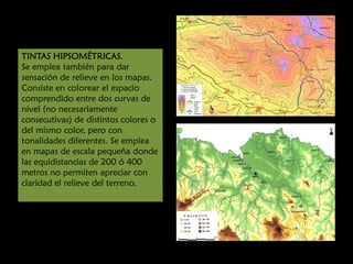 TINTAS HIPSOMÉTRICAS.
Se emplea también para dar
sensación de relieve en los mapas.
Consiste en colorear el espacio
comprendido entre dos curvas de
nivel (no necesariamente
consecutivas) de distintos colores o
del mismo color, pero con
tonalidades diferentes. Se emplea
en mapas de escala pequeña donde
las equidistancias de 200 ó 400
metros no permiten apreciar con
claridad el relieve del terreno.

 