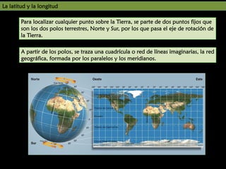 UNIDAD

La latitud y la longitud

7

Para localizar cualquier punto sobre la Tierra, se parte de dos puntos fijos que
son los dos polos terrestres, Norte y Sur, por los que pasa el eje de rotación de
la Tierra.
A partir de los polos, se traza una cuadrícula o red de líneas imaginarias, la red
geográfica, formada por los paralelos y los meridianos.

 