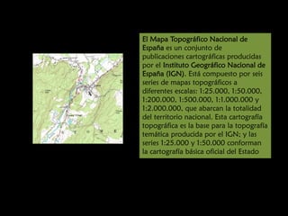 El Mapa Topográfico Nacional de
España es un conjunto de
publicaciones cartográficas producidas
por el Instituto Geográfico Nacional de
España (IGN). Está compuesto por seis
series de mapas topográficos a
diferentes escalas: 1:25.000, 1:50.000,
1:200.000, 1:500.000, 1:1.000.000 y
1:2.000.000, que abarcan la totalidad
del territorio nacional. Esta cartografía
topográfica es la base para la topografía
temática producida por el IGN; y las
series 1:25.000 y 1:50.000 conforman
la cartografía básica oficial del Estado

 