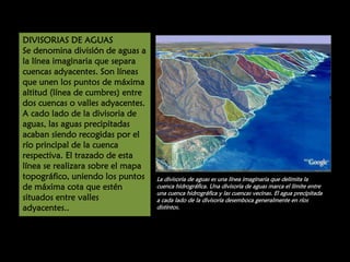 DIVISORIAS DE AGUAS
Se denomina división de aguas a
la línea imaginaria que separa
cuencas adyacentes. Son líneas
que unen los puntos de máxima
altitud (línea de cumbres) entre
dos cuencas o valles adyacentes.
A cado lado de la divisoria de
aguas, las aguas precipitadas
acaban siendo recogidas por el
río principal de la cuenca
respectiva. El trazado de esta
línea se realizara sobre el mapa
topográfico, uniendo los puntos
de máxima cota que estén
situados entre valles
adyacentes..

La divisoria de aguas es una línea imaginaria que delimita la
cuenca hidrográfica. Una divisoria de aguas marca el límite entre
una cuenca hidrográfica y las cuencas vecinas. El agua precipitada
a cada lado de la divisoria desemboca generalmente en ríos
distintos.

 