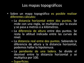 Los mapas topográficos
• Sobre un mapa topográfico es posible realizar
diferentes cálculos:
– La distancia horizontal entre dos puntos. Se
mide con una regla, se multiplica por la escala
y se pasa a metros o a kilómetros.
– La diferencia de altura entre dos puntos. Se
resta la altitud indicada entre las curvas de
nivel.
– La distancia real entre dos puntos. Sabiendo la
diferencia de altura y la distancia horizontal,
podemos hallar la hipotenusa.
– La pendiente de una ladera. Se divide el
desnivel entre la distancia horizontal y se
multiplica por 100.
– Superficies

 