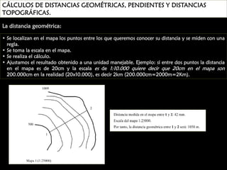 CÁLCULOS DE DISTANCIAS GEOMÉTRICAS, PENDIENTES Y DISTANCIAS
TOPOGRÁFICAS.
La distancia geométrica:
• Se localizan en el mapa los puntos entre los que queremos conocer su distancia y se miden con una
regla.
• Se toma la escala en el mapa.
• Se realiza el cálculo.
• Ajustamos el resultado obtenido a una unidad manejable. Ejemplo: si entre dos puntos la distancia
en el mapa es de 20cm y la escala es de 1:10.000 quiere decir que 20cm en el mapa son
200.000cm en la realidad (20x10.000), es decir 2km (200.000cm=2000m=2Km).

 