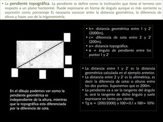 • La pendiente topográfica. La pendiente se define como la inclinación que tiene el terreno con
respecto a un plano horizontal. Puede expresarse en forma de ángulo aunque es más corriente su
expresión como porcentaje Es necesario conocer antes la distancia geométrica, la diferencia de
altura y hacer uso de la trigonometría.
• b= distancia geométrica entre 1 y 2'
(2000m).
• c= diferencia de cota entre 2 y 2'
(200m).
• a= distancia topográfica.
• α = ángulo de pendiente entre los
puntos 1 y 2'

2

a

c

1

b

2´

En el dibujo podemos ver como la
pendiente geométrica es
independiente de la altura, mientras
que la topográfica esta diferenciada
por la diferencia de cota.

• La distancia entre 1 y 2' es la distancia
geométrica calculada en el ejemplo anterior.
• La distancia entre 2 y 2' es la altimétrica, es
decir la diferencia de cotas o alturas entre
los dos puntos. Suponemos que es 200m.
• La pendiente va a ser la tangente del ángulo
α, será la tangente de dicho ángulo y suele
expresarse en tanto por ciento.
• Tg α = (200/2000) x 100=0.1 x 100= 10%

 