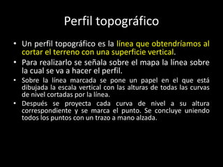 Perfil topográfico
• Un perfil topográfico es la línea que obtendríamos al
cortar el terreno con una superficie vertical.
• Para realizarlo se señala sobre el mapa la línea sobre
la cual se va a hacer el perfil.
• Sobre la línea marcada se pone un papel en el que está
dibujada la escala vertical con las alturas de todas las curvas
de nivel cortadas por la línea.
• Después se proyecta cada curva de nivel a su altura
correspondiente y se marca el punto. Se concluye uniendo
todos los puntos con un trazo a mano alzada.

 