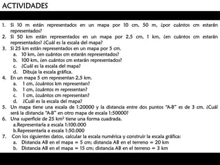 ACTIVIDADES
1. Si 10 m están representados en un mapa por 10 cm, 50 m, ¿por cuántos cm estarán
representados?
2. Si 50 km están representados en un mapa por 2,5 cm, 1 km, ¿en cuántos cm estarán
representados? ¿Cuál es la escala del mapa?
3. Si 25 km están representados en un mapa por 5 cm.
a. 10 km, ¿en cuántos cm estarán representados?
b. 100 km, ¿en cuántos cm estarán representados?
c. ¿Cuál es la escala del mapa?
d. Dibuja la escala gráfica.
4. En un mapa 5 cm representan 2,5 km.
a. 1 cm, ¿cuántos km representan?
b. 1 cm, ¿cuántos m representan?
c. 1 cm, ¿cuántos cm representan?
d. ¿Cuál es la escala del mapa?
5. Un mapa tiene una escala de 1:20000 y la distancia entre dos puntos “A-B” es de 3 cm. ¿Cuál
será la distancia “A-B” en otro mapa de escala 1:50000?
6. Una superficie de 25 km2 tiene una forma cuadrada.
a.Representarla a escala 1:100.000
b.Representarla a escala 1:50.000
7. Con los siguientes datos, calcular la escala numérica y construir la escala gráfica:
a. Distancia AB en el mapa = 5 cm; distancia AB en el terreno = 20 km
b. Distancia AB en el mapa = 15 cm; distancia AB en el terreno = 3 km

 