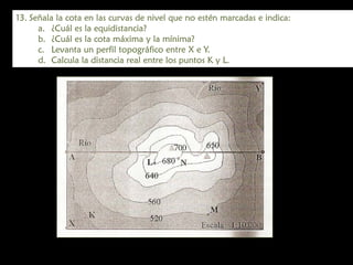 13. Señala la cota en las curvas de nivel que no estén marcadas e indica:
a. ¿Cuál es la equidistancia?
b. ¿Cuál es la cota máxima y la mínima?
c. Levanta un perfil topográfico entre X e Y.
d. Calcula la distancia real entre los puntos K y L.

 