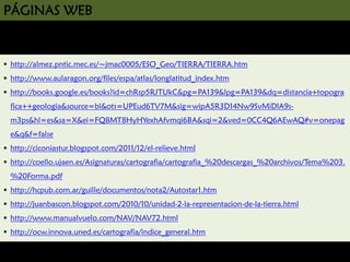 PÁGINAS WEB

http://almez.pntic.mec.es/~jmac0005/ESO_Geo/TIERRA/TIERRA.htm
http://www.aularagon.org/files/espa/atlas/longlatitud_index.htm
http://books.google.es/books?id=chRsp5RJTUkC&pg=PA139&lpg=PA139&dq=distancia+topogra
fica++geologia&source=bl&ots=UPEud6TV7M&sig=wipA5R3D14Nw9SvMiDlA9sm3ps&hl=es&sa=X&ei=FQ8MT8HyHYexhAfvmqi6BA&sqi=2&ved=0CC4Q6AEwAQ#v=onepag
e&q&f=false
http://ciconiastur.blogspot.com/2011/12/el-relieve.html
http://coello.ujaen.es/Asignaturas/cartografia/cartografia_%20descargas_%20archivos/Tema%203.
%20Forma.pdf
http://hcpub.com.ar/guille/documentos/nota2/Autostar1.htm
http://juanbascon.blogspot.com/2010/10/unidad-2-la-representacion-de-la-tierra.html
http://www.manualvuelo.com/NAV/NAV72.html
http://ocw.innova.uned.es/cartografia/indice_general.htm

 