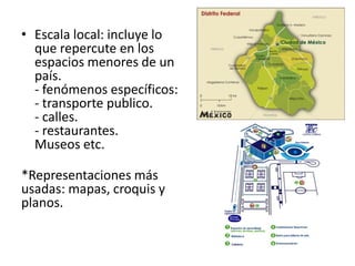 • Escala local: incluye lo 
que repercute en los 
espacios menores de un 
país. 
- fenómenos específicos: 
- transporte publico. 
- calles. 
- restaurantes. 
Museos etc. 
*Representaciones más 
usadas: mapas, croquis y 
planos. 
 