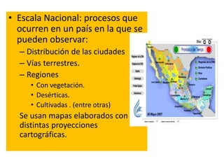 • Escala Nacional: procesos que 
ocurren en un país en la que se 
pueden observar: 
– Distribución de las ciudades 
– Vías terrestres. 
– Regiones 
• Con vegetación. 
• Desérticas. 
• Cultivadas . (entre otras) 
Se usan mapas elaborados con 
distintas proyecciones 
cartográficas. 
 