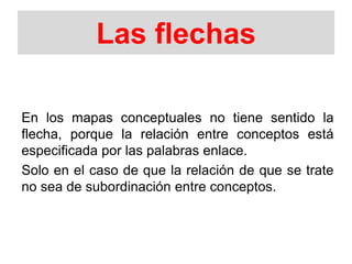 Las flechas
En los mapas conceptuales no tiene sentido la
flecha, porque la relación entre conceptos está
especificada por las palabras enlace.
Solo en el caso de que la relación de que se trate
no sea de subordinación entre conceptos.
 