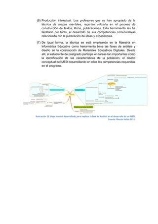 (6) Producción intelectual: Los profesores que se han apropiado de la
     técnica de mapas mentales, reportan utilizarla en el proceso de
     construcción de textos, libros, publicaciones. Esta herramienta les ha
     facilitado por tanto, el desarrollo de sus competencias comunicativas
     relacionada con la publicación de ideas y experiencias.

 (7) De igual forma, la técnica se está empleando en la Maestría en
     Informática Educativa como herramienta base las fases de análisis y
     diseño en la construcción de Materiales Educativos Digitales. Desde
     allí, el estudiante de postgrado participa en tareas tan importantes como
     la identificación de las características de la población, el diseño
     conceptual del MED desarrollando en ellos las competencias requeridas
     en el programa.




Ilustración 11 Mapa mental desarrollado para explicar la fase de Análisis en el desarrollo de un MED.
                                                                          Fuente: Rincón Helda 2011.
 