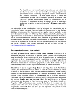 “La Maestría en Informática Educativa fomenta que sus estudiantes
              construyan a partir de sus conocimientos, creencias y experiencias
              previas en el campo educativo y que ejerzan acciones concretas sobre
              sus entornos inmediatos. De esta forma integran a éstos los
              conocimientos teóricos, las habilidades y destrezas alcanzadas y los
              productos digitales desarrollados desde su permanencia en el
              Programa. El estudiante aprende de manera activa y resolviendo
              problemas complejos en su propia práctica” (Chiappe & Jaramillo,
              2007)

Las estrategias antes mencionadas, fruto de procesos de incorporación de la
herramienta “mapas mentales” han repercutido significativamente en las técnicas
didácticas empleadas por los docentes, quienes reportan mejores resultados en las
competencias relacionadas con el hacer y el saber de sus estudiantes, disminuyendo
significativamente el fenómeno de la repitencia que desencadena en un momento u
otro de la vida universitaria del estudiante, en la deserción. De igual forma, manifiestan
en los encuentros realizados para medir cualitativamente los alcances de la técnica, el
desarrollo de competencias propias que han fluido paulatinamente con la utilización de
los mapas mentales. Para revisar testimonios de los docentes acceder a:
http://flexusgroup.com/unisabana.html


Estrategias diseñadas para el aprendizaje:

3.2 Taller de formación en construcción de mapas mentales: En el marco de la
asignatura Telemática se incorporó el taller de mapas mentales como herramienta
para la realización de proyectos, para la toma de apuntes, para la realización de
resúmenes de libros y textos guías. Posterior a los talleres, se observaba un número
significativo de estudiantes haciendo uso de esa técnica en ámbitos diferentes a
Telemática. Prueba de un proceso de apropiación paulatino de la técnica. De igual
forma, han ampliado su uso a la organización de ideas, el trabajo colaborativo.

3.3 Análisis de casos y Aprendizaje Basado en Proyectos: En la Facultad de
Derecho, los estudiantes iniciaron el análisis de casos de jurisprudencia con el uso de
la técnica de mapas mentales. Para ello analizan detalladamente las normas, leyes y
decretos que son pertinente presentando en un mapa la integración holista de las
mismas. Estos procesos facilitan la memorización de la compleja legislación
colombiana, mediante la asociación y la puesta en funcionamiento de los dos lóbulos
del cerebro. (Buzán, Use your memory, 1999) De igual forma, en la Escuela
Internacional de Negocios, lo han incorporado para el Aprendizaje Basado en
Proyectos - ABP analizando procesos causa efecto, ideas de negocios, proyectos
empresariales entre otros. Esta estrategia en particular, facilita los procesos de
imaginación, creatividad, lluvia de ideas que se requieren para generar nuevas
oportunidades de negocio.
 