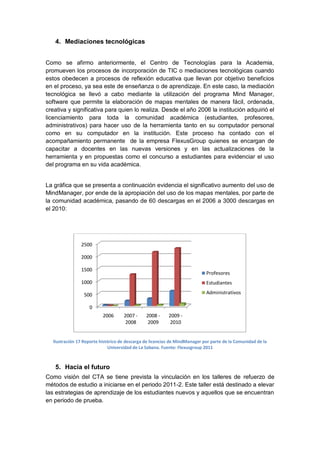 4. Mediaciones tecnológicas


Como se afirmo anteriormente, el Centro de Tecnologías para la Academia,
promueven los procesos de incorporación de TIC o mediaciones tecnológicas cuando
estos obedecen a procesos de reflexión educativa que llevan por objetivo beneficios
en el proceso, ya sea este de enseñanza o de aprendizaje. En este caso, la mediación
tecnológica se llevó a cabo mediante la utilización del programa Mind Manager,
software que permite la elaboración de mapas mentales de manera fácil, ordenada,
creativa y significativa para quien lo realiza. Desde el año 2006 la institución adquirió el
licenciamiento para toda la comunidad académica (estudiantes, profesores,
administrativos) para hacer uso de la herramienta tanto en su computador personal
como en su computador en la institución. Este proceso ha contado con el
acompañamiento permanente de la empresa FlexusGroup quienes se encargan de
capacitar a docentes en las nuevas versiones y en las actualizaciones de la
herramienta y en propuestas como el concurso a estudiantes para evidenciar el uso
del programa en su vida académica.


La gráfica que se presenta a continuación evidencia el significativo aumento del uso de
MindManager, por ende de la apropiación del uso de los mapas mentales, por parte de
la comunidad académica, pasando de 60 descargas en el 2006 a 3000 descargas en
el 2010:




               2500

               2000

               1500
                                                                            Profesores
               1000                                                         Estudiantes

                 500                                                        Administrativos

                   0
                          2006      2007 -     2008 -     2009 -
                                     2008       2009       2010


  Ilustración 17 Reporte histórico de descarga de licencias de MindManager por parte de la Comunidad de la
                             Universidad de La Sabana. Fuente: Flexusgroup 2011



   5. Hacia el futuro
Como visión del CTA se tiene prevista la vinculación en los talleres de refuerzo de
métodos de estudio a iniciarse en el periodo 2011-2. Este taller está destinado a elevar
las estrategias de aprendizaje de los estudiantes nuevos y aquellos que se encuentran
en periodo de prueba.
 