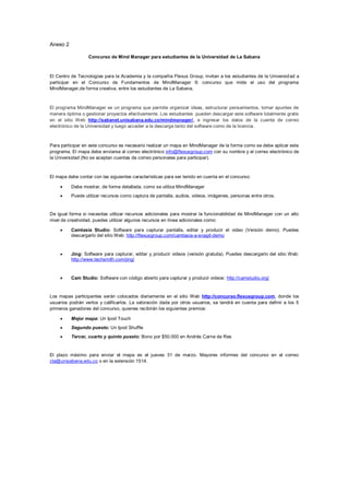Anexo 2

                  Concurso de Mind Manager para estudiantes de la Universidad de La Sabana



El Centro de Tecnologías para la Academia y la compañía Flexus Group, invitan a los estudiantes de la Universid ad a
participar en el Concurso de Fundamentos de MindManager 9; concurso que mide el uso del programa
MindManager,de forma creativa, entre los estudiantes de La Sabana.



El programa MindManager es un programa que permite organizar ideas, estructurar pensamientos, tomar apuntes de
manera óptima o gestionar proyectos efectivamente. Los estudiantes pueden descargar este software totalmente gratis
en el sitio Web http://sabanet.unisabana.edu.co/mindmanager/, e ingresar los datos de la cuenta de correo
electrónico de la Universidad y luego acceder a la descarga tanto del software como de la licencia.



Para participar en este concurso es necesario realizar un mapa en MindManager de la forma como se debe aplicar este
programa. El mapa debe enviarse al correo electrónico info@flexusgroup.com con su nombre y el correo electrónico de
la Universidad (No se aceptan cuentas de correo personales para participar).



El mapa debe contar con las siguientes características para ser tenido en cuenta en el concurso:

         Debe mostrar, de forma detallada, como se utiliza MindManager
         Puede utilizar recursos como captura de pantalla, audios, videos, imágenes, personas entre otros.


De igual forma si necesitas utilizar recursos adicionales para mostrar la funcionabilidad de MindManager con un alto
nivel de creatividad, puedes utilizar algunos recursos en línea adicionales como:

         Camtasia Studio: Software para capturar pantalla, editar y producir el video (Versión demo). Puedes
          descargarlo del sitio Web: http://flexusgroup.com/camtasia-a-snagit-demo



         Jing: Software para capturar, editar y producir videos (versión gratuita). Puedes descargarlo del sitio Web:
          http://www.techsmith.com/jing/


         Cam Studio: Software con código abierto para capturar y producir videos: http://camstudio.org/


Los mapas participantes serán colocados diariamente en el sitio Web http://concurso.flexusgroup.com, donde los
usuarios podrán verlos y calificarlos. La valoración dada por otros usuarios, se tendrá en cuenta para definir a los 5
primeros ganadores del concurso, quienes recibirán los siguientes premios:

         Mejor mapa: Un Ipod Touch
         Segundo puesto: Un Ipod Shuffle
         Tercer, cuarto y quinto puesto: Bono por $50.000 en Andrés Carne de Res


El plazo máximo para enviar el mapa es el jueves 31 de marzo. Mayores informes del concurso en el correo
cta@unisabana.edu.co o en la extensión 1514.
 