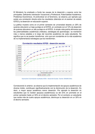 El Ministerio ha analizado a fondo las causas de la deserción y expone como las
principales: Deficiente orientación Vocacional y Profesional, Potencialidad Académica,
Problemas Económicos. Al profundizar en el fenómeno, se observa, por ejemplo que
existe una correlación directa entre los resultados obtenidos en el examen de estado
ICFES y la deserción en educación superior.
La gráfica muestra como en el primer semestre de universidad deserta un 26% de
quienes obtuvieron un bajo puntaje en el ICFES, en contraste con el 12% de deserción
de quienes obtuvieron un alto puntaje en el ICFES. A simple vista podría afirmarse que
las potencialidades académicas (métodos, estrategias de aprendizaje) se mantienen
más o menos estables a lo largo del recorrido académico de cada estudiante. No
significa que no se puedan transformar, sino que son constantes en la vida académica
de no implementarse estrategias que los transformen.




          Ilustración 3 Correlación resultados ICFES – Deserción Escolar. Fuente: SPADIES 2011



Corroborando lo anterior, se observa que la implementación de apoyos académicos de
diversa índole, contribuyen significativamente con la disminución de la deserción. Es
decir, a mayor apoyo académico menor deserción. Por ejemplo la deserción en
estudiantes que no reciben apoyo(s) académico(s) va del 23% en promedio en el
primer semestre hasta un 50% en el décimo semestre. Por el contrario un estudiante
que recibe más de cuatro apoyos académicos, disminuye su deserción en un 30% en
el décimo semestre.
 
