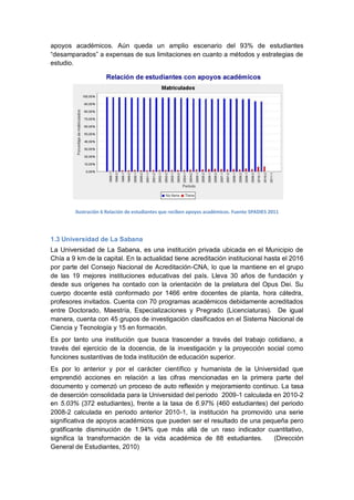 apoyos académicos. Aún queda un amplio escenario del 93% de estudiantes
“desamparados” a expensas de sus limitaciones en cuanto a métodos y estrategias de
estudio.




        Ilustración 6 Relación de estudiantes que reciben apoyos académicos. Fuente SPADIES 2011




1.3 Universidad de La Sabana
La Universidad de La Sabana, es una institución privada ubicada en el Municipio de
Chía a 9 km de la capital. En la actualidad tiene acreditación institucional hasta el 2016
por parte del Consejo Nacional de Acreditación-CNA, lo que la mantiene en el grupo
de las 19 mejores instituciones educativas del país. Lleva 30 años de fundación y
desde sus orígenes ha contado con la orientación de la prelatura del Opus Dei. Su
cuerpo docente está conformado por 1466 entre docentes de planta, hora cátedra,
profesores invitados. Cuenta con 70 programas académicos debidamente acreditados
entre Doctorado, Maestría, Especializaciones y Pregrado (Licenciaturas). De igual
manera, cuenta con 45 grupos de investigación clasificados en el Sistema Nacional de
Ciencia y Tecnología y 15 en formación.
Es por tanto una institución que busca trascender a través del trabajo cotidiano, a
través del ejercicio de la docencia, de la investigación y la proyección social como
funciones sustantivas de toda institución de educación superior.
Es por lo anterior y por el carácter científico y humanista de la Universidad que
emprendió acciones en relación a las cifras mencionadas en la primera parte del
documento y comenzó un proceso de auto reflexión y mejoramiento continuo. La tasa
de deserción consolidada para la Universidad del periodo 2009-1 calculada en 2010-2
en 5.03% (372 estudiantes), frente a la tasa de 6.97% (460 estudiantes) del periodo
2008-2 calculada en periodo anterior 2010-1, la institución ha promovido una serie
significativa de apoyos académicos que pueden ser el resultado de una pequeña pero
gratificante disminución de 1.94% que más allá de un raso indicador cuantitativo,
significa la transformación de la vida académica de 88 estudiantes.       (Dirección
General de Estudiantes, 2010)
 