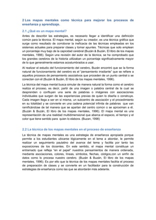 2 Los mapas mentales como técnica para mejorar los procesos de
enseñanza y aprendizaje.

2.1 ¿Qué es un mapa mental?
Antes de describir las estrategias, es necesario llegar a identificar una definición
común para la técnica. El mapa mental, según su creador, es una técnica gráfica que
surge como resultado de corroborar la ineficacia de las técnicas empleadas en los
sistemas actuales para preparar clases y tomar apuntes. Técnicas que solo emplean
un porcentaje muy bajo de la capicidad cerebral (Buzán & Buzán, El libro de los mapas
mentales, 1996). Según una revisión del autor de la técnica, se ha comprobado que
los grandes cerebros de la historia utilizaban un porcentaje significativamente mayor
de lo que generalmente estamos acostumbrados a usar.
Al realizar el estudio del funcionamiento del cerebro, Buzán encontró que se la forma
natural de funcionamiento del cerebro es el “pensamiento irradiante” que se refiere a
aquellos procesos de pensamiento asociativos que proceden de un punto central o se
conectan con él (Buzán & Buzán, El libro de los mapas mentales, 1996).
La técnica del mapa mental busca simular de manera natural la forma como el cerebro
realiza el proceso, es decir, partir de una imagen o palabra central de la cual se
desprenden o confluyen una serie de palabras o imágenes con asociaciones
individuales que surgen de las experiencias previas de quien lo diseña o construye.
Cada imagen llega a ser en sí misma, un subcentro de asociación y el procedimiento
en su totalidad y se convierte en una cadena potencial infinita de palabras que van
ramificándose de tal manera que se apartan del centro común o se aproximan a él.
(Buzán & Buzán, El libro de los mapas mentales, 1996). El mapa mental es una
representación de una realidad multidimensional que abarca el espacio, el tiempo y el
color que tiene sentido para quien lo elabora. (Buzan, 1998)


2.2 La técnica de los mapas mentales en el proceso de enseñanza
La técnica de mapas mentales es una estrategia de enseñanza apropiada porque
permite a los estudiantes ubicarse lógicamente en el tema a abordar, le permite
realizar un seguimiento paulatino del avance del tema y facilita por tanto las
exposiciones de los docentes. En este sentido, el mapa mental constituye un
entramado que refleja “en el papel” nuestros pensamientos de manera ordenada,
mediante asociaciones, colores, líneas, símbolos, flechas, códigos,con un sinfín de
datos como lo procesa nuestro cerebro. (Buzán & Buzán, El libro de los mapas
mentales, 1996). Es por ello que la técnica de los mapas mentales facilita el proceso
de preparación de clases y se convierte en un facilitador para la construcción de
estrategias de enseñanza como las que se abordarán más adelante.
 