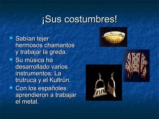 ¡Sus costumbres!¡Sus costumbres!
 Sabían tejerSabían tejer
hermosos chamantoshermosos chamantos
y trabajar la greda.y trabajar la greda.
 Su música haSu música ha
desarrollado variosdesarrollado varios
instrumentos: Lainstrumentos: La
trutruca y el Kultrún.trutruca y el Kultrún.
 Con los españolesCon los españoles
aprendieron a trabajaraprendieron a trabajar
el metal.el metal.
 