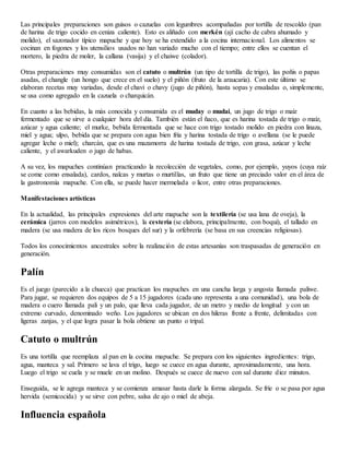 Las principales preparaciones son guisos o cazuelas con legumbres acompañadas por tortilla de rescoldo (pan
de harina de trigo cocido en ceniza caliente). Esto es aliñado con merkén (ají cacho de cabra ahumado y
molido), el sazonador típico mapuche y que hoy se ha extendido a la cocina internacional. Los alimentos se
cocinan en fogones y los utensilios usados no han variado mucho con el tiempo; entre ellos se cuentan el
mortero, la piedra de moler, la callana (vasija) y el chaiwe (colador).
Otras preparaciones muy consumidas son el catuto o multrún (un tipo de tortilla de trigo), las poñis o papas
asadas, el changle (un hongo que crece en el suelo) y el piñón (fruto de la araucaria). Con este último se
elaboran recetas muy variadas, desde el chavi o chavy (jugo de piñón), hasta sopas y ensaladas o, simplemente,
se usa como agregado en la cazuela o charquicán.
En cuanto a las bebidas, la más conocida y consumida es el muday o mudai, un jugo de trigo o maíz
fermentado que se sirve a cualquier hora del día. También están el ñaco, que es harina tostada de trigo o maíz,
azúcar y agua caliente; el murke, bebida fermentada que se hace con trigo tostado molido en piedra con linaza,
miel y agua; ulpo, bebida que se prepara con agua bien fría y harina tostada de trigo o avellana (se le puede
agregar leche o miel); charcán, que es una mazamorra de harina tostada de trigo, con grasa, azúcar y leche
caliente, y el awarkuden o jugo de habas.
A su vez, los mapuches continúan practicando la recolección de vegetales, como, por ejemplo, yuyos (cuya raíz
se come como ensalada), cardos, nalcas y murtas o murtillas, un fruto que tiene un preciado valor en el área de
la gastronomía mapuche. Con ella, se puede hacer mermelada o licor, entre otras preparaciones.
Manifestaciones artísticas
En la actualidad, las principales expresiones del arte mapuche son la textilería (se usa lana de oveja), la
cerámica (jarros con modelos asimétricos), la cestería (se elabora, principalmente, con boqui), el tallado en
madera (se usa madera de los ricos bosques del sur) y la orfebrería (se basa en sus creencias religiosas).
Todos los conocimientos ancestrales sobre la realización de estas artesanías son traspasadas de generación en
generación.
Palín
Es el juego (parecido a la chueca) que practican los mapuches en una cancha larga y angosta llamada paliwe.
Para jugar, se requieren dos equipos de 5 a 15 jugadores (cada uno representa a una comunidad), una bola de
madera o cuero llamada pali y un palo, que lleva cada jugador, de un metro y medio de longitud y con un
extremo curvado, denominado weño. Los jugadores se ubican en dos hileras frente a frente, delimitadas con
ligeras zanjas, y el que logra pasar la bola obtiene un punto o tripal.
Catuto o multrún
Es una tortilla que reemplaza al pan en la cocina mapuche. Se prepara con los siguientes ingredientes: trigo,
agua, manteca y sal. Primero se lava el trigo, luego se cuece en agua durante, aproximadamente, una hora.
Luego el trigo se cuela y se muele en un molino. Después se cuece de nuevo con sal durante diez minutos.
Enseguida, se le agrega manteca y se comienza amasar hasta darle la forma alargada. Se fríe o se pasa por agua
hervida (semicocida) y se sirve con pebre, salsa de ajo o miel de abeja.
Influencia española
 