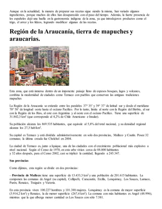 Aunque en la actualidad, la manera de preparar sus recetas sigue siendo la misma, han variado algunos
ingredientes, porque muchos de ellos han desaparecido con el paso del tiempo. Además, la fuerte presencia de
los españoles dejó una huella en la gastronomía indígena de la zona, ya que introdujeron productos como el
trigo, el arroz y los fideos, logrando modificar algunas de las recetas.
Región de la Araucanía, tierra de mapuches y
araucarias.
Esta zona, que está inmersa dentro de un imponente paisaje lleno de espesos bosques, lagos y volcanes,
combina la modernidad de ciudades como Temuco con pueblos que conservan las antiguas tradiciones
mapuches
La Región de la Araucanía se extiende entre los paralelos 37° 35’ y 39° 37’ de latitud sur y desde el meridiano
70° 50’ de longitud oeste hasta el océano Pacífico. Por lo tanto, limita al norte con la Región del Biobío, al sur
con la Región de los Ríos, al este con Argentina y al oeste con el océano Pacífico. Tiene una superficie de
31.842,3 km2 (que corresponde al 4,2% de Chile Americano e Insular).
Su población alcanza los 869.535 habitantes, que equivale al 5,8% del total nacional, y su densidad regional
alcanza los 27,3 hab/km2.
Su capital es Temuco y está dividida administrativamente en solo dos provincias, Malleco y Cautín. Posee 32
comunas; la última creada fue Cholchol en 2004.
La ciudad de Temuco es, junto a Iquique, una de las ciudades con el crecimiento poblacional más explosivo a
nivel nacional. Según el Censo de 1970, en esta urbe vivían cerca de 88.000 habitantes
y 32 años después, para el Censo 2002, casi se triplicó la cantidad, llegando a 245.347.
Sus provincias
Como dijimos, esta región se divide en dos provincias:
– Provincia de Malleco: tiene una superficie de 13.433,3 km2 y una población de 201.615 habitantes. La
componen las comunas de Angol (su capital), Collipulli, Curacautín, Ercilla, Lonquimay, Los Sauces, Lumaco,
Purén, Renaico, Traiguén y Victoria.
En esta provincia viven 100.227 hombres y 101.388 mujeres. Lonquimay es la comuna de mayor superficie
(3.914,2 km2) y Renaico, la de menor superficie (267,4 km2). La comuna con más habitantes es Angol (48.996),
mientras que la que alberga menor cantidad es Los Sauces con sólo 7.581.
 