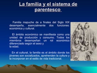 La familia y el sistema de parentesco    Familia mapuche de a finales del Siglo XIX desempeña, esencialmente dos funciones: económica y cultural. El ámbito económico se manifiesta como una unidad de producción y consumo. Todos los miembros desempeñan un rol económico diferenciado según el sexo y  la edad. En el cultural, la familia es el ámbito donde los jóvenes son socializados, aprehenden la cultura y la incorporan en el estilo de vida tradicional. 