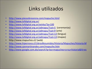 Links utilizados http://www.piessobrearena.com/mapuche.html http://www.lofdigital.org.ar/ http://www.lofdigital.org.ar/winka/?p=100 http://www.lofdigital.org.ar/admapu/?cat=5   (ceremonias) http://www.lofdigital.org.ar/admapu/?cat=9  (arte) http://www.lofdigital.org.ar/admapu/?cat=13  (lengua) http://www.lofdigital.org.ar/admapu/?cat=13  (mapas) http://www.mapuches.cl/ (web) http://www.hipernova.cl/LibrosResumidos/Historia/Mapuches/Historia-Mapuche-1.html http://www.sanmartinandes.com/mapuche.htm http://www.google.com.do/search?q=los+mapuches+y+su+historia&hl=es&tbs=tl:1&tbo=u&ei=FpztS8OgFsH78Aayk-H9Cg&sa=X&oi=timeline_result&ct=title&resnum=11&ved=0CEgQ5wIwCg 