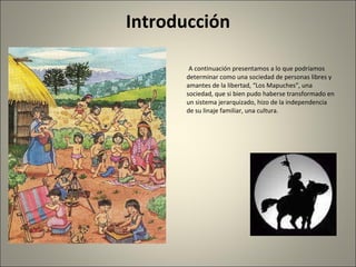 Introducción A continuación presentamos a lo que podríamos determinar como una sociedad de personas libres y amantes de la libertad, “Los Mapuches”, una sociedad, que si bien pudo haberse transformado en un sistema jerarquizado, hizo de la independencia de su linaje familiar, una cultura. 